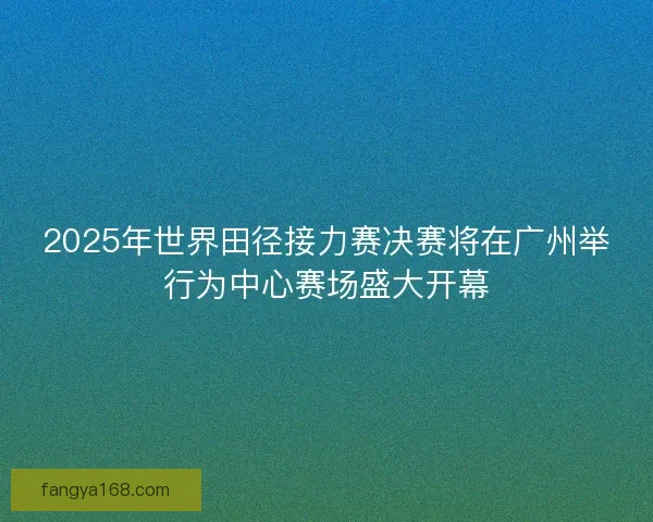 2025年世界田径接力赛决赛将在广州举行为中心赛场盛大开幕