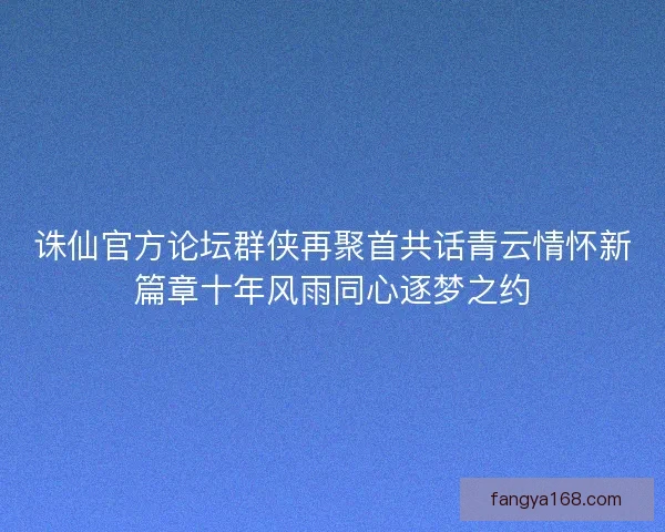 诛仙官方论坛群侠再聚首共话青云情怀新篇章十年风雨同心逐梦之约